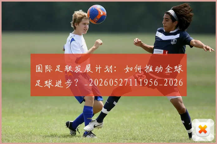 国际足联发展计划：如何推动全球足球进步？_20260527111956_20260703224828