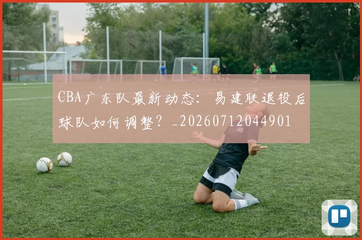 CBA广东队最新动态:易建联退役后球队如何调整?_20260712044901