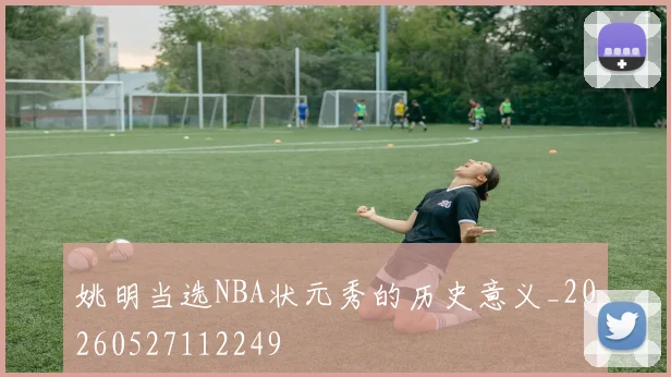 姚明当选NBA状元秀的历史意义_20260527112249