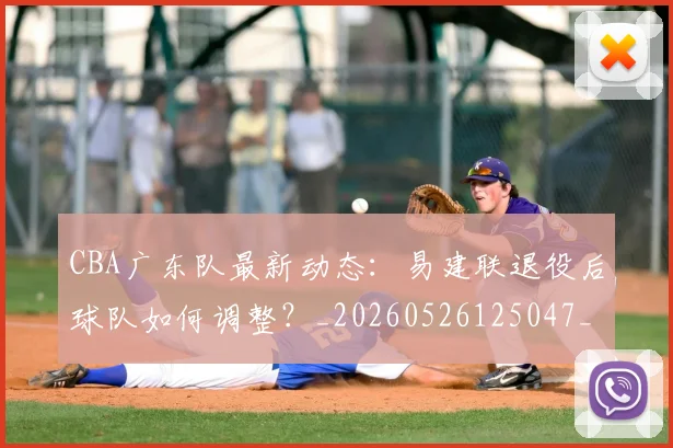CBA广东队最新动态:易建联退役后球队如何调整?_20260526125047_20260712044903