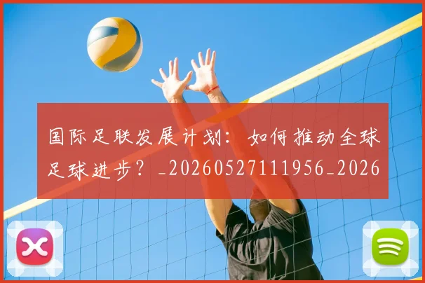国际足联发展计划：如何推动全球足球进步？_20260527111956_20260719170123
