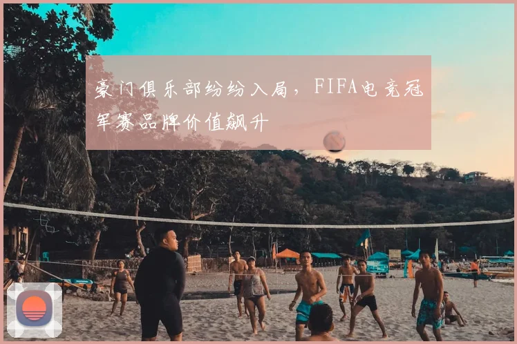豪门俱乐部纷纷入局,FIFA电竞冠军赛品牌价值飙升