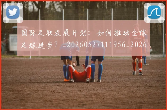 国际足联发展计划：如何推动全球足球进步？_20260527111956_20260703224828