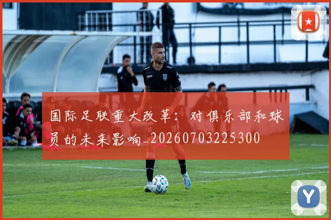 国际足联重大改革：对俱乐部和球员的未来影响_20260703225300