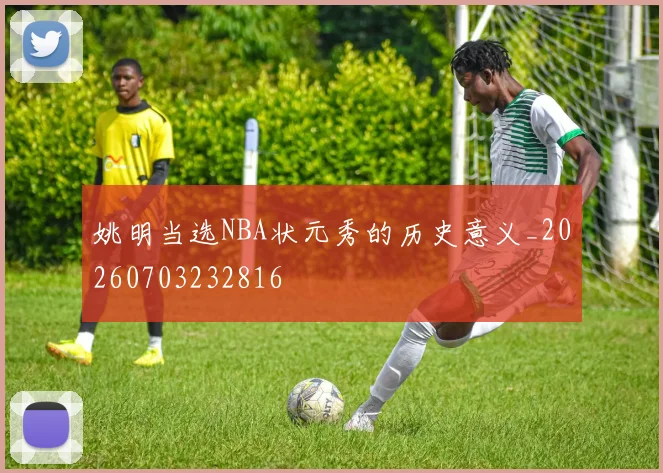 姚明当选NBA状元秀的历史意义_20260703232816
