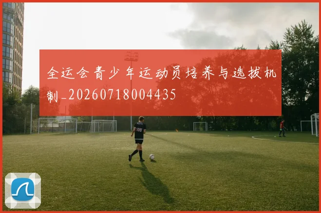 全运会青少年运动员培养与选拔机制_20260718004435