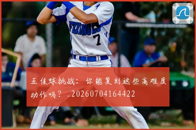 五佳球挑战:你能复刻这些高难度动作吗?_20260704164422