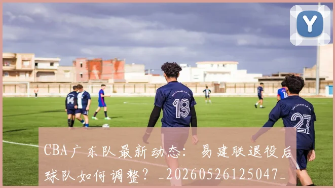 CBA广东队最新动态：易建联退役后球队如何调整？_20260526125047_20260712044903