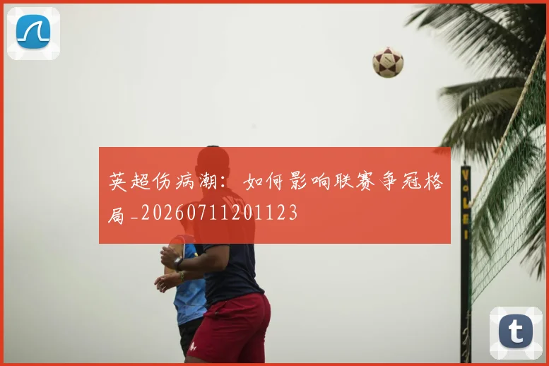 英超伤病潮:如何影响联赛争冠格局_20260711201123