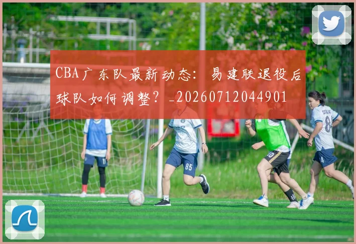 CBA广东队最新动态：易建联退役后球队如何调整？_20260712044901