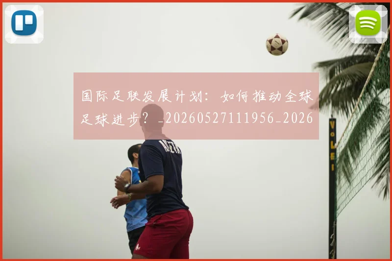 国际足联发展计划：如何推动全球足球进步？_20260527111956_20260719170123