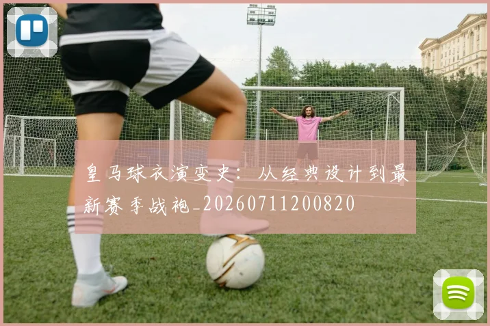 皇马球衣演变史:从经典设计到最新赛季战袍_20260711200820