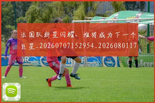 法国队新星闪耀，谁将成为下一个巨星_20260707152954_20260801171134