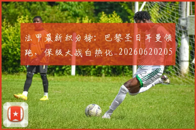 法甲最新积分榜:巴黎圣日耳曼领跑,保级大战白热化_20260620205934