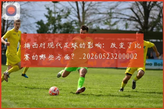 梅西对现代足球的影响：改变了比赛的哪些方面？_20260523200002
