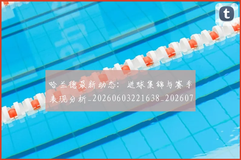 哈兰德最新动态：进球集锦与赛季表现分析_20260603221638_20260703222227_20260719160000